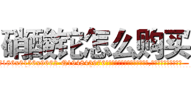 硝酸铊怎么购买 (硝酸铊怎么购买【电.话186x0156x9662-Q194843976林氏药业】我们做的是长期生意,靠的是老客户长期支持
参考消息网2月20日报道 韩媒称，“剩女多、离婚率高的城市，房价一定会上涨。”这是中国经济学家金岩石2016年12月参加在上海举行的房地产相关论坛时说的话。
)
