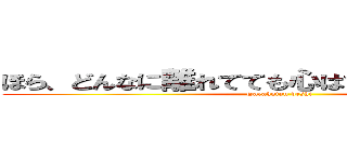 ほら、どんなに離れてても心はひとつって言うし？ (Tarakotan deshi)