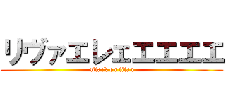 リヴァエレェエエエエ (attack on titan)