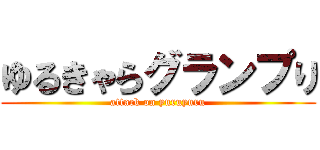 ゆるきゃらグランプり (attack on yuruyuru)