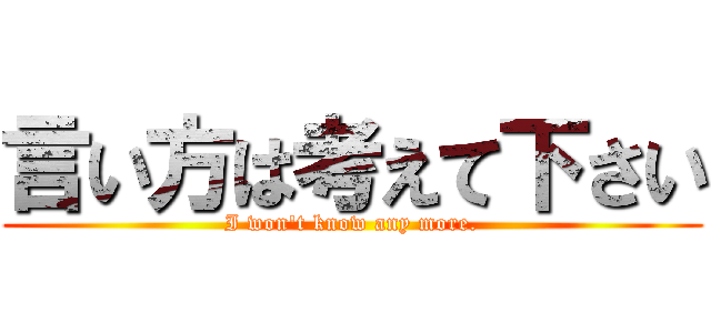 言い方は考えて下さい (I won't know any more.)