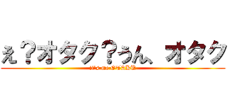 え？オタク？うん、オタク (it's me OTAKU)