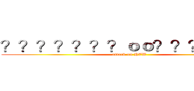 ？？？？？？？ｏｏ？？？？？？ (attack on HZW)