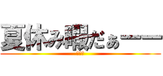 夏休み暇だぁーー (暇暇暇)