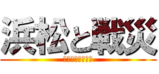 浜松と戦災 (〜薄れゆく記憶〜)