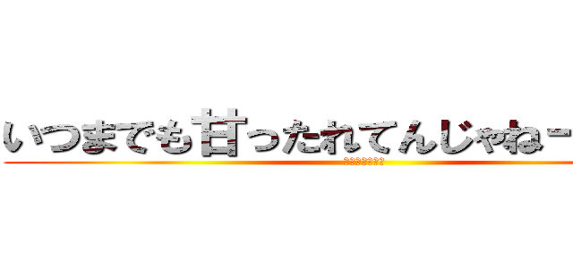 いつまでも甘ったれてんじゃねーぞ！！！ (ｂｙゆうのすけ)