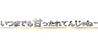 いつまでも甘ったれてんじゃねーぞ！！！ (ｂｙゆうのすけ)