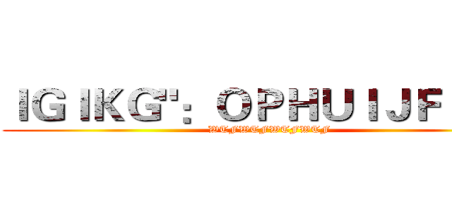 ＩＧＩＫＧ"：ＯＰＨＵＩＪＦＪ＜Ｋ (WTFWTFWTFWTF)