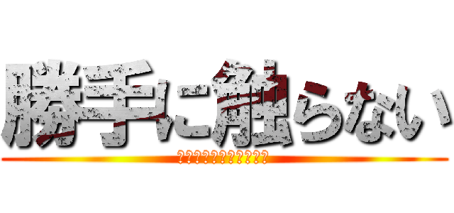 勝手に触らない (勝手に触ったら殴ります)