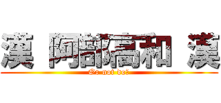 漢 阿部高和 漢 (Or not do?)
