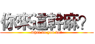 你來這幹麻？ (what do you do?)