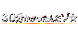 ３０分かかったんだゾ☆ ()