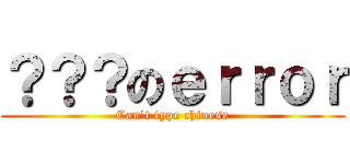 ？？？のｅｒｒｏｒ (Can\'t type chinese)