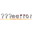 ？？？のｅｒｒｏｒ (Can\'t type chinese)