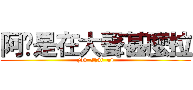 阿你是在大聲甚麼拉 (you  shut  up)