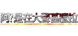 阿你是在大聲甚麼拉 (you  shut  up)