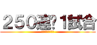 ２５０連➕１試合 (おおおおおおおお)
