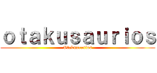 ｏｔａｋｕｓａｕｒｉｏｓ (Otakusaurios)