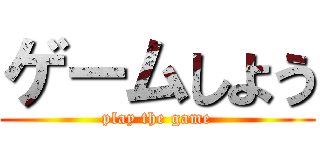 ゲームしよう (play the game)