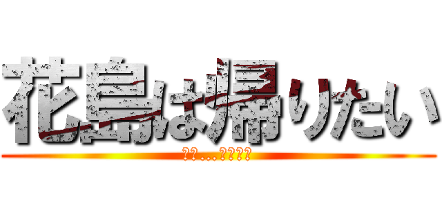 花島は帰りたい (でも…帰れない)