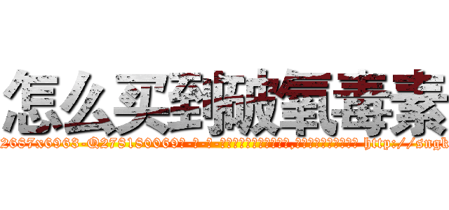 怎么买到破氧毒素 (怎么买到破氧毒素【电-186x2687x6963-Q278180069元-吉-药-业】我们做的是长期生意,靠的是老客户长期支持 http://sngk.net/4NZ1cS
)