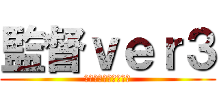 監督ｖｅｒ３ (ふてくされマイウェイ)