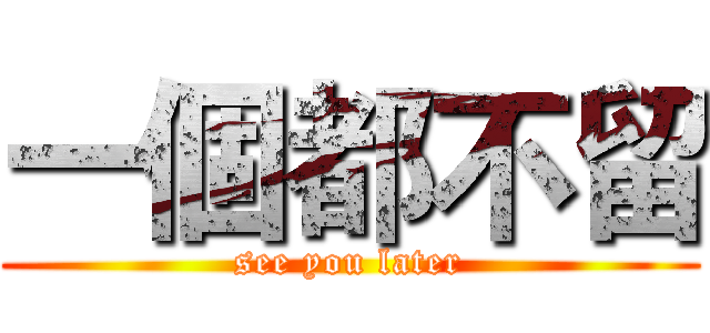 一個都不留 (see you later)