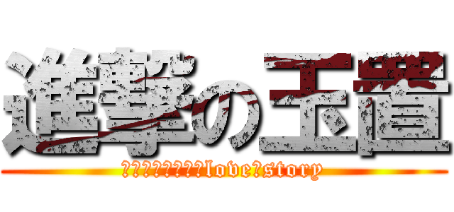 進撃の玉置 (ｔａｍａｏｋｉ　love　story)