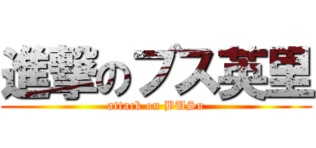 進撃のブス英里 (attack on BUSu)