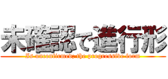 未確認で進行形 (Is unconfirmed; the progressive form)