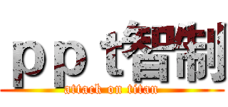 ｐｐｔ智制 (attack on titan)