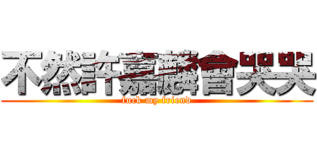 不然許嘉麟會哭哭 (fuck my friend)