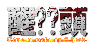 醒啦柒頭 (Time to wake up 7 head)