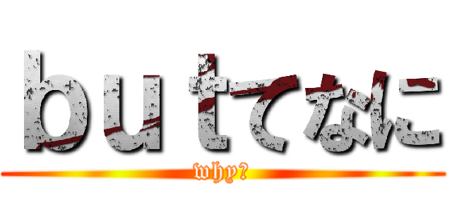 ｂｕｔてなに (why?)