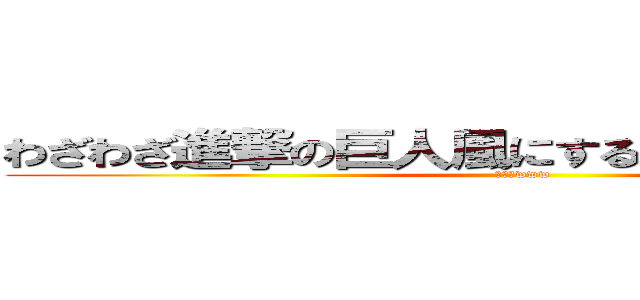 わざわざ進撃の巨人風にする意味ｗｗｗｗｗ (くっそwww)