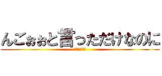 んごぉぉと言っただけなのに (んごぉぉぉぉ)