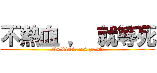 不熱血 ， 就等死 (No Blood, and go die)