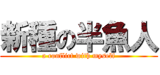 新種の半魚人 (a conflict with myself)