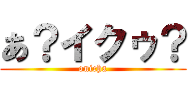 あ？イクゥ？ (onicha)