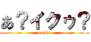 あ？イクゥ？ (onicha)