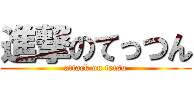 進撃のてっつん (attack on tetsu)