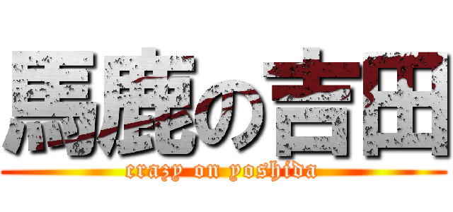 馬鹿の吉田 (crazy on yoshida)