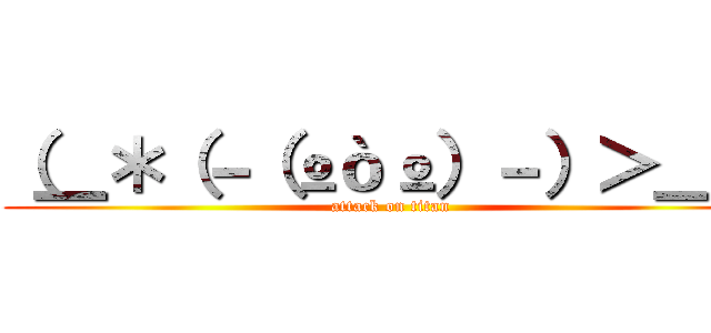（＿＊（－（ºòº）－）＞＿） (attack on titan)