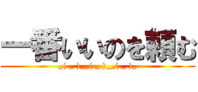 一番いいのを頼む (_(._.)__(._.)__(._.)_)