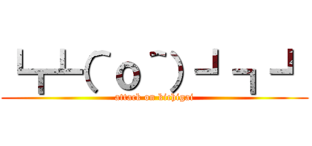 ┗┏┗（＾ｏ＾）┛┓┛ (attack on kichigai)