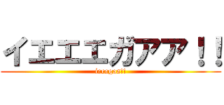イエエエガアア！！ (ieeegaa!!)