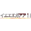 イエエエガアア！！ (ieeegaa!!)