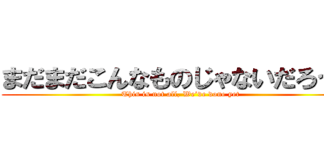 まだまだこんなものじゃないだろう？ (This is not all, We’ve done yet)