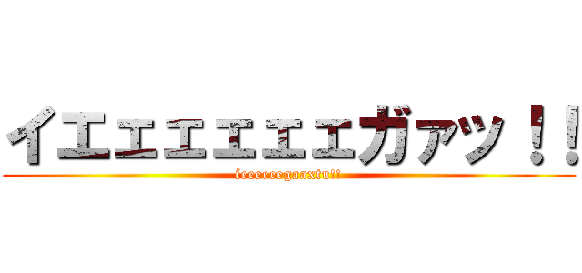 イエェェェェェガァッ！！ (ieeeeeegaaxtu!!)