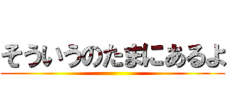 そういうのたまにあるよ ()